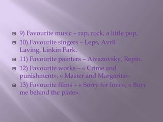 9) Favourite music – rap, rock, a little pop,10) Favourite singers – Leps, Avril Laving, Linkin Park.11) Favourite painters – Aivazovsky, Repin.12) Favourite works – « Crime and punishment», « Master and Margarita».13) Favourite films – « Sorry for love», « Bury me behind the plate».