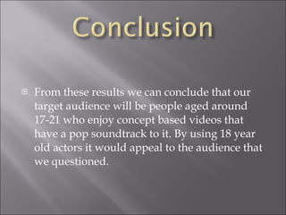 From these results we can conclude that our target audience will be people aged around 17-21 who enjoy concept based videos that have a pop soundtrack to it. By using 18 year old actors it would appeal to the audience that we questioned. 