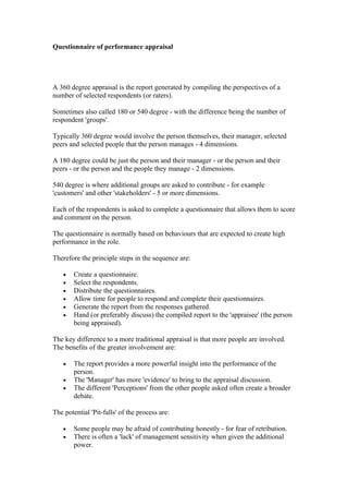 Questionnaire of performance appraisal




A 360 degree appraisal is the report generated by compiling the perspectives of a
number of selected respondents (or raters).

Sometimes also called 180 or 540 degree - with the difference being the number of
respondent 'groups'.

Typically 360 degree would involve the person themselves, their manager, selected
peers and selected people that the person manages - 4 dimensions.

A 180 degree could be just the person and their manager - or the person and their
peers - or the person and the people they manage - 2 dimensions.

540 degree is where additional groups are asked to contribute - for example
'customers' and other 'stakeholders' - 5 or more dimensions.

Each of the respondents is asked to complete a questionnaire that allows them to score
and comment on the person.

The questionnaire is normally based on behaviours that are expected to create high
performance in the role.

Therefore the principle steps in the sequence are:

    •   Create a questionnaire.
    •   Select the respondents.
    •   Distribute the questionnaires.
    •   Allow time for people to respond and complete their questionnaires.
    •   Generate the report from the responses gathered.
    •   Hand (or preferably discuss) the compiled report to the 'appraisee' (the person
        being appraised).

The key difference to a more traditional appraisal is that more people are involved.
The benefits of the greater involvement are:

    •   The report provides a more powerful insight into the performance of the
        person.
    •   The 'Manager' has more 'evidence' to bring to the appraisal discussion.
    •   The different 'Perceptions' from the other people asked often create a broader
        debate.

The potential 'Pit-falls' of the process are:

    •   Some people may be afraid of contributing honestly - for fear of retribution.
    •   There is often a 'lack' of management sensitivity when given the additional
        power.
 