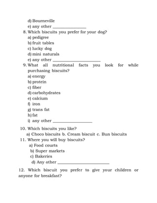d) Bourneville
e) any other ________________
8. Which biscuits you prefer for your dog?
a) pedigree
b) fruit tables
c) lucky dog
d) mini naturals
e) any other _______________________
9. What all nutritional facts you look for while
purchasing biscuits?
a) energy
b) protein
c) fiber
d) carbohydrates
e) calcium
f) iron
g) trans fat
h) fat
i) any other ___________________
10. Which biscuits you like?
a) Choco biscuits b. Cream biscuit c. Bun biscuits
11. Where you will buy biscuits?
a) Food courts
b) Super markets
c) Bakeries
d) Any other _________________________
12. Which biscuit you prefer to give your children or
anyone for breakfast?
 