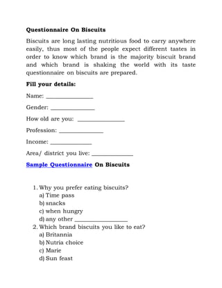 Questionnaire On Biscuits
Biscuits are long lasting nutritious food to carry anywhere
easily, thus most of the people expect different tastes in
order to know which brand is the majority biscuit brand
and which brand is shaking the world with its taste
questionnaire on biscuits are prepared.
Fill your details:
Name: ________________
Gender: _______________
How old are you: ________________
Profession: _______________
Income: ______________
Area/ district you live: ______________
Sample Questionnaire On Biscuits
1. Why you prefer eating biscuits?
a) Time pass
b) snacks
c) when hungry
d) any other __________________
2. Which brand biscuits you like to eat?
a) Britannia
b) Nutria choice
c) Marie
d) Sun feast
 