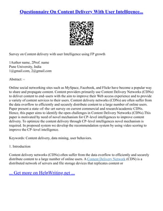 Questionnaire On Content Delivery With User Intelligence...
Survey on Content delivery with user Intelligence using FP growth
1Author name, 2Prof. name
Pune University, India
1@gmail.com, 2@gmail.com
Abstract: –
Online social networking sites such as MySpace, Facebook, and Flickr have become a popular way
to share and propagate content. Content providers primarily use Content Delivery Networks (CDNs)
to deliver content to end–users with the aim to improve their Web access experience and to provide
a variety of content services to their users. Content delivery networks (CDNs) are often suffer from
the data overflow to efficiently and securely distribute content to a large number of online users.
Paper present a state–of–the–art survey on current commercial and research/academic CDNs.
Hence, this paper aims to identify the open challenges in Content Delivery Networks (CDNs).This
paper is motivated by need of novel mechanism for CP–level intelligences to improve content
delivery. To optimize the content delivery through CP–level intelligences novel mechanism is
required. In proposed system we develop the recommendation system by using video scoring to
improve the CP–level intelligence.
Keywords: Content delivery, data mining, user behaviors.
1. Introduction
Content delivery networks (CDNs) often suffer from the data overflow to efficiently and securely
distribute content to a large number of online users. A Content Delivery Network (CDN) is a
distributed network of servers and file storage devices that replicates content or
... Get more on HelpWriting.net ...
 