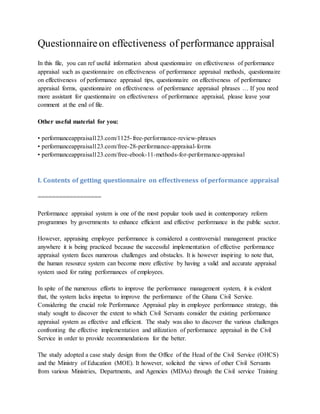 Questionnaireon effectiveness of performance appraisal
In this file, you can ref useful information about questionnaire on effectiveness of performance
appraisal such as questionnaire on effectiveness of performance appraisal methods, questionnaire
on effectiveness of performance appraisal tips, questionnaire on effectiveness of performance
appraisal forms, questionnaire on effectiveness of performance appraisal phrases … If you need
more assistant for questionnaire on effectiveness of performance appraisal, please leave your
comment at the end of file.
Other useful material for you:
• performanceappraisal123.com/1125-free-performance-review-phrases
• performanceappraisal123.com/free-28-performance-appraisal-forms
• performanceappraisal123.com/free-ebook-11-methods-for-performance-appraisal
I. Contents of getting questionnaire on effectiveness of performance appraisal
==================
Performance appraisal system is one of the most popular tools used in contemporary reform
programmes by governments to enhance efficient and effective performance in the public sector.
However, appraising employee performance is considered a controversial management practice
anywhere it is being practiced because the successful implementation of effective performance
appraisal system faces numerous challenges and obstacles. It is however inspiring to note that,
the human resource system can become more effective by having a valid and accurate appraisal
system used for rating performances of employees.
In spite of the numerous efforts to improve the performance management system, it is evident
that, the system lacks impetus to improve the performance of the Ghana Civil Service.
Considering the crucial role Performance Appraisal play in employee performance strategy, this
study sought to discover the extent to which Civil Servants consider the existing performance
appraisal system as effective and efficient. The study was also to discover the various challenges
confronting the effective implementation and utilization of performance appraisal in the Civil
Service in order to provide recommendations for the better.
The study adopted a case study design from the Office of the Head of the Civil Service (OHCS)
and the Ministry of Education (MOE). It however, solicited the views of other Civil Servants
from various Ministries, Departments, and Agencies (MDAs) through the Civil service Training
 