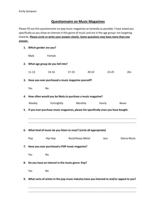 Emily Sampson 
Questionnaire on Music Magazines 
Please fill out this questionnaire on pop music magazines as honestly as possible. I have asked you 
specifically as you show an interest in this genre of music and are in the age group I am targeting 
towards. Please circle or write your answer clearly. Some questions may have more than one 
answer. 
1. Which gender are you? 
Male Female 
2. What age group do you fall into? 
11-13 14-16 17-19 20-22 23-25 26+ 
3. Have you ever purchased a music magazine yourself? 
Yes No 
4. How often would you be likely to purchase a music magazine? 
Weekly Fortnightly Monthly Yearly Never 
5. If you ever purchase music magazines, please list specifically ones you have bought. 
………………………………………………………………………………………………………………………………………………. 
………………………………………………………………………………………………………………………………………………. 
6. What kind of music do you listen to most? (circle all appropriate) 
Pop Hip-Hop Rock/Heavy Metal Jazz Dance Music 
7. Have you ever purchased a POP music magazine? 
Yes No 
8. Do you have an interest in the music genre: Pop? 
Yes No 
9. What sorts of artists in the pop music industry have you listened to and/or appeal to you? 
………………………………………………………………………………………………………………………………………………. 
………………………………………………………………………………………………………………………………………………. 
 