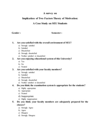 A survey on
Implication of Two Factors Theory of Motivation:
A Case Study on SEU Students
Gender : Semester :
1. Are you satisfied with the overall environment of SEU?
a) Strongly satisfied
b) Satisfied
c) Dissatisfied
d) Strongly dissatisfied
e) Neither satisfied or dissatisfied
2. Are you enjoying educational system of this University?
a) Yes
b) No
c) Neutral
3. Are you satisfied with your faculty members?
a) Strongly satisfied
b) Satisfied
c) Dissatisfied
d) Strongly dissatisfied
e) Neither satisfied or dissatisfied
4. Do you think the examination system is appropriate for the students?
a) Highly appropriate
b) Appropriate
c) Neutral
d) Inappropriate
e) Highly inappropriate
5. Do you think your faculty members are adequately prepared for the
classes?
a) Strongly Agree
b) Agree
c) Disagree
d) Strongly Disagree
 