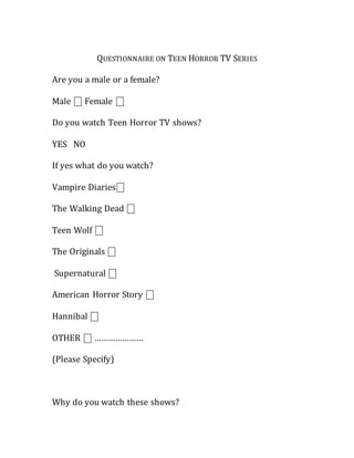 QUESTIONNAIRE ON TEEN HORROR TV SERIES
Are you a male or a female?
Male ⎕ Female ⎕
Do you watch Teen Horror TV shows?
YES NO
If yes what do you watch?
Vampire Diaries⎕
The Walking Dead ⎕
Teen Wolf ⎕
The Originals ⎕
Supernatural ⎕
American Horror Story ⎕
Hannibal ⎕
OTHER ⎕ …………………
(Please Specify)
Why do you watch these shows?
 