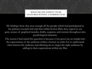WHAT DO YOU EXPECT TO BE
                     FEATURED WITHIN A HORROR FILM?




 My findings show that near enough all the people which had participated in
   my primary research had said that within horror films they expect to see
gore, scenes of graphical murder, thrills, suspense and tension throughout also
                            psychological elements.
The reason I had asked this question is because it has given me an insight into
 the expectations of the audience within a horror, in order for to understand
  what interest the audience and allowing me to target the right audience by
                  adding in their expectations within my film.
 