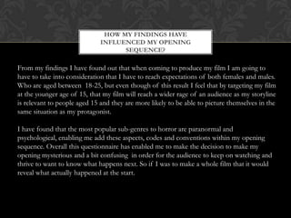 HOW MY FINDINGS HAVE
                              INFLUENCED MY OPENING
                                    SEQUENCE?

From my findings I have found out that when coming to produce my film I am going to
have to take into consideration that I have to reach expectations of both females and males.
Who are aged between 18-25, but even though of this result I feel that by targeting my film
at the younger age of 15, that my film will reach a wider rage of an audience as my storyline
is relevant to people aged 15 and they are more likely to be able to picture themselves in the
same situation as my protagonist.

I have found that the most popular sub-genres to horror are paranormal and
psychological, enabling me add these aspects, codes and conventions within my opening
sequence. Overall this questionnaire has enabled me to make the decision to make my
opening mysterious and a bit confusing in order for the audience to keep on watching and
thrive to want to know what happens next. So if I was to make a whole film that it would
reveal what actually happened at the start.
 