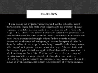 EVALUATION



If I were to carry out my primary research again I feel that I should of added
more questions to give me a more broad suggestions to add within my opening
sequence. I would also make my question more detailed and collect more wide
range of data, as I had found that most of my data collected was generalised than
specific and this was due to the questions I asked. I would also add more questions
based around character and setting in order to find out what the audience
expectations on character and settings are, as these are the aspects of a film that
draws the audience in and keeps them watching. I would have also chosen a more
wide range of participants to give me a more wide range of data as I had found
that most participants I asked were aged 18-25 and this could be a major reason of
why I am aiming my film at 18 to 25, where as if I was to ask a more range of
participants of different rages, this could of changed my target audience.
Overall I feel my primary research was success as it has given me ideas of what to
include in my opening sequence to reach the expectations of my target audience.
 