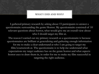 WHAT I DID AND WHY?


    I gathered primary research by asking about 15 participants to answer a
questionnaire surrounding the genre Horror. My questionnaire consisted of 10
  relevant questions about horror, what would give me an overall view about
                         who I should target my film at.
  The reason I carried out my primary research as a questionnaire is because
 questionnaires are brilliant at generalising and gathering enough information
        for me to make a clear understand at who I am going to target my
     film/coursework at. The questionnaire is to help me understand what
  expectations my target audience has on the genre horror and what aspects
  horror uses to draw them in, in order for me to make my film successful in
                           targeting the right audience.
 