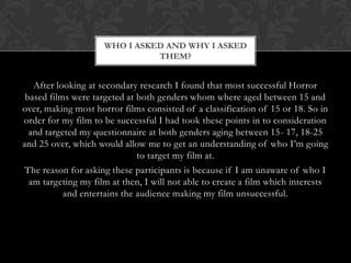 WHO I ASKED AND WHY I ASKED
                               THEM?


   After looking at secondary research I found that most successful Horror
 based films were targeted at both genders whom where aged between 15 and
over, making most horror films consisted of a classification of 15 or 18. So in
order for my film to be successful I had took these points in to consideration
  and targeted my questionnaire at both genders aging between 15- 17, 18-25
and 25 over, which would allow me to get an understanding of who I’m going
                              to target my film at.
 The reason for asking these participants is because if I am unaware of who I
  am targeting my film at then, I will not able to create a film which interests
           and entertains the audience making my film unsuccessful.
 
