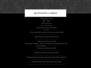 QUESTIONS I ASKED

                           1) What gender are you?
                                Male    female
                             2) How old are you?
                             15-17 18-25 25 over
                    3) Do you like to watch Horror films?
                                   Yes No
       4) If you circled NO, why don’t you watch or like Horror films?
                  ……………………………………………..
                5) What interests you about the genre horror?
                  ……………………………………………..
                     6) What type of Horror do you like?
Psychological Graphical Fictional Non-Fictional Paranormal/Fantasy other
                   If other be specific ……………………..
                     7) Name your favourite Horror film?
              ……………………………………………………..
                 8)What do you like about this particular film?
           …………………………………………………………..
  9) What age range do you think a typical Horror film would be suitable for?
      ………………………………………………………………………
           10) What do expect to be featured within a Horror film?
   …………………………………………………………………………….
 
