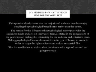 MY FINDINGS – WHAT TYPE OF
                        HORROR DO YOU LIKE?


   This question clearly shows that the majority of audience members enjoy
        watching the psychological based horror rather than the others.
     The reason for this is because the psychological horror plays with the
 audiences minds and acts on their worst fears, as stated in the conventions of
the genre horror, making this interesting for the audience and entertains them.
  Making psychological horror the most favourite type of horror to create in
         order to target the right audience and make a successful film.
   This has enabled me to make a clear decision in what type of horror I am
                                 going to create.
 