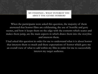 MY FINDINGS – WHAT INTEREST YOU
                       ABOUT THE GENRE HORROR?


     When the participants were asked this question, the majority of them
    answered that horror films are exhilarating, the use of horrific and gory
scenes, and how it keeps them on the edge with the contents which scares and
makes them jump, are the main aspects in which draws them into the storyline
                               and interests them.
I had asked this question in order for me to understand what it is about horror
 that interests them so much and there expectations of horror which gave me
 an overall view of what to add within my film in order for me to successfully
                          interest my target audience.
 