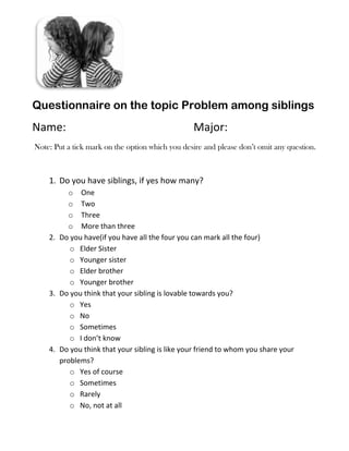 Questionnaire on the topic Problem among siblings
Name:                                            Major:
Note: Put a tick mark on the option which you desire and please don’t omit any question.



    1. Do you have siblings, if yes how many?
         o One
         o Two
         o Three
         o More than three
    2. Do you have(if you have all the four you can mark all the four)
          o Elder Sister
          o Younger sister
          o Elder brother
          o Younger brother
    3. Do you think that your sibling is lovable towards you?
          o Yes
          o No
          o Sometimes
          o I don’t know
    4. Do you think that your sibling is like your friend to whom you share your
       problems?
          o Yes of course
          o Sometimes
          o Rarely
          o No, not at all
 