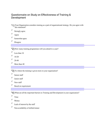  <br />Top of Form<br />Questionnaire on Study on Effectiveness of Training & Development<br />*1)Your Organisation considers training as a part of organizational strategy. Do you agree with this statement? <br />Strongly agree   Agree  Somewhat agree  Disagree  <br />*2)How many training programmes will you attend in a year? <br />Less than 10   10-20  20-40  More than 40  <br />*3)To whom the training is given more in your organisation? <br />Senior staff  Junior staff   New staff  Based on requirement  <br />*4)What are all the important barriers to Training and Development in your organisation? <br />Time  Money  Lack of interest by the staff  Non-availability of skilled trainer  <br />*5)What mode of training method is normally used in your organisation? <br />Job rotation   External training  Conference/discussion  Programmed instruction  <br />*6)Enough practice is given for us during training session? Do you agree with this statement? <br />Strongly agree  Agree  Somewhat agree  Disagree  <br />*7)The training sessions conducted in your organisation is useful. Do you agree with this statement? <br />Strongly agree  Agree  Somewhat agree  Disagree  <br />*8)Employees are given appraisal in order to motivate them to attend the training. Do u agree with this statement? <br />Strongly agree  Agree  Somewhat agree  Disagree  <br />*9)How long will it take to implement the trained process? <br />Less than 1 month  1-2 months  2-4 months  More than 4 months  <br />*10)What type of training is being imparted for new recruitments in your organisation? <br />Technical training  Management training  Presentation skill    Other (Please Specify) <br />*11)How well the workplace of the training is physically organized? <br />Excellent  Good  Average  Bad  <br />*12)What are the conditions that have to be improved during the training sessions? <br />Re-design the job   Remove interference  Re-organize the work place  Upgrade the information of the material given during training  <br />*14)What are the skills that the trainer should possess to make the training effective? <br />Should possess only Technical skills  People skills or Soft skills are more important than Technical skills  Generalist makes better Personnel manager than Specialist  Fond of talking to people  <br />*16)To perform other jobs in your organisation, what training or experience would you required? <br />Safety awareness  Negotiation skills  Machine operations  Occupational health  <br />*17)What are the general complaints about the training session? <br />Take away precious time of employees  Too many gaps between the sessions  Training sessions are unplanned   Boring and not useful  <br />*18)The time duration given for the training period is? <br />Sufficient  To be extended   To be shortened  Manageable  <br />*19)Comment on the degree to which the training objective are met during the training sessions: <br />All the objectives are met  Some objectives are met  Met according to the need   None of the objectives are met  <br />*20)Have you ever come across any problem during the training session conducted in your organisation? <br />Yes  No   If yes, what is the problem, what are the relevant steps taken to solve those problem    <br />  <br />Bottom of Form<br />Report Abuse | Create online surveys<br />Top of Form    Bottom of Form<br />