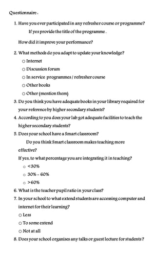Questionnaire : 
1. Have you ever participated in any refresher course or programme? 
If yes provide the title of the programme . 
How did it improve your performance? 
2. What methods do you adapt to update your knowledge? 
o Internet 
o Discussion forum 
o In service programmes / refresher course 
o Other books 
o Other (mention them) 
3. Do you think you have adequate books in your library required for 
your reference by higher secondary students? 
4. According to you does your lab got adequate facilities to teach the 
higher secondary students? 
5. Does your school have a Smart classroom? 
Do you think Smart classroom makes teaching more 
effective? 
If yes, to what percentage you are integrating it in teaching? 
o <30% 
o 30% - 60% 
o >60% 
6. What is the teacher pupil ratio in your class? 
7. In your school to what extend students are accessing computer and 
internet for their learning? 
o Less 
o To some extend 
o Not at all 
8. Does your school organises any talks or guest lecture for students ? 
 