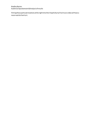 BradleyBarnes
Audience Questionnaire&Analysisof results
filmingthese particularlocationsatthe righttime thenhopefullymyfinal musicvideowillhave a
more realisticfeel toit.
 