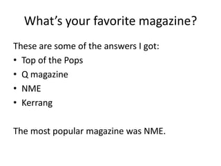 What’s your favorite magazine?
These are some of the answers I got:
• Top of the Pops
• Q magazine
• NME
• Kerrang

The most popular magazine was NME.
 