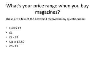 What’s your price range when you buy
             magazines?
These are a few of the answers I received in my questionnaire:

•   Under £1
•   £1
•   £2 - £3
•   Up to £4.50
•   £0 - £5
 