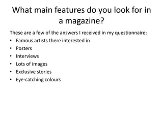 What main features do you look for in
           a magazine?
These are a few of the answers I received in my questionnaire:
• Famous artists there interested in
• Posters
• Interviews
• Lots of images
• Exclusive stories
• Eye-catching colours
 