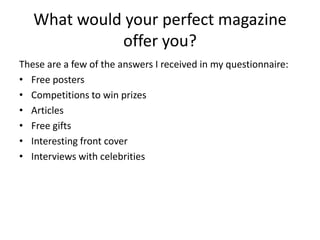 What would your perfect magazine
             offer you?
These are a few of the answers I received in my questionnaire:
• Free posters
• Competitions to win prizes
• Articles
• Free gifts
• Interesting front cover
• Interviews with celebrities
 