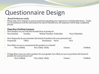 Questionnaire Design Brand Preference studyPlease take a few minutes to answer questions regarding your experiences with Branded Items.  Under no circumstances will the information be used to identify you; all responses will be kept completely private. Hugo Boss Clothing CompanyHow familiar are you with this branded line of products?	Very Familiar           Familiar                   Neither Familiar	Unfamiliar              Very Unfamiliar   How frequently do you purchase this brand of products for your personal use?		Frequently                Often	                 Sometimes	Never                      N/AHow likely are you to recommend this product to a friend?Very unlikely	Very Likely	Likely		Unsure		Unlikely	        	If Hugo Boss came out with a product for your gender, how likely are you to purchase this brand of product for your personal use?Very Unlikely	Very Likely	Likely		Unsure		Unlikely	        	