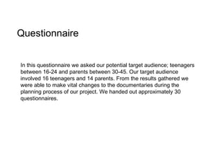 Questionnaire In this questionnaire we asked our potential target audience; teenagers between 16-24 and parents between 30-45. Our target audience involved 16 teenagers and 14 parents. From the results gathered we were able to make vital changes to the documentaries during the planning process of our project. We handed out approximately 30 questionnaires. 