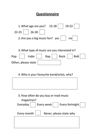 Questionnaire


      1. What age are you?    15-18          19-22
  22-25         26-30
      2. Are you a big music fan? yes          no


      3. What type of music are you interested in?
Pop           Indie        Rap        Rock           RnB
Other, please state


      4. Who is your favourite band/artist, why?




       5. How often do you buy or read music
          magazines?
      Everyday       Every week       Every fortnight

      Every month         Never, please state why
 