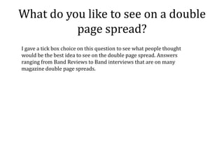 What do you like to see on a double
          page spread?
I gave a tick box choice on this question to see what people thought
would be the best idea to see on the double page spread. Answers
ranging from Band Reviews to Band interviews that are on many
magazine double page spreads.
 