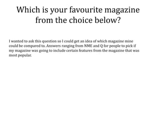 Which is your favourite magazine
        from the choice below?

I wanted to ask this question so I could get an idea of which magazine mine
could be compared to. Answers ranging from NME and Q for people to pick if
my magazine was going to include certain features from the magazine that was
most popular.
 