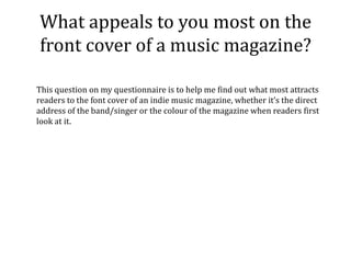 What appeals to you most on the
front cover of a music magazine?

This question on my questionnaire is to help me find out what most attracts
readers to the font cover of an indie music magazine, whether it’s the direct
address of the band/singer or the colour of the magazine when readers first
look at it.
 
