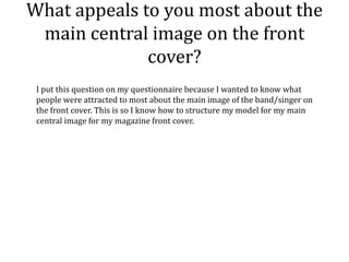 What appeals to you most about the
 main central image on the front
              cover?
 I put this question on my questionnaire because I wanted to know what
 people were attracted to most about the main image of the band/singer on
 the front cover. This is so I know how to structure my model for my main
 central image for my magazine front cover.
 