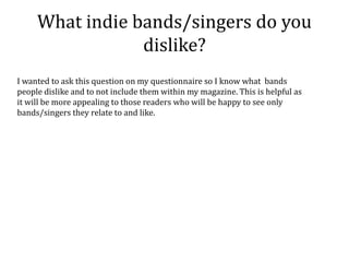 What indie bands/singers do you
                 dislike?
I wanted to ask this question on my questionnaire so I know what bands
people dislike and to not include them within my magazine. This is helpful as
it will be more appealing to those readers who will be happy to see only
bands/singers they relate to and like.
 