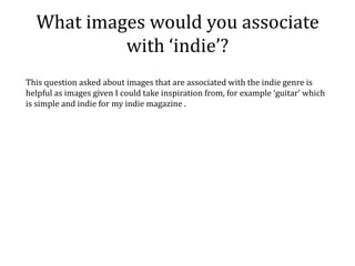 What images would you associate
           with ‘indie’?
This question asked about images that are associated with the indie genre is
helpful as images given I could take inspiration from, for example ‘guitar’ which
is simple and indie for my indie magazine .
 