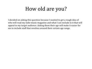 How old are you?
I decided on asking this question because I wanted to get a rough idea of
who will read my indie music magazine and what I can include in it that will
appeal to my target audience. Asking them their age will make it easier for
me to include stuff that revolves around their certain age range.
 