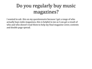 Do you regularly buy music
                 magazines?
I wanted to ask this on my questionnaire because I get a range of who
actually buys indie magazines, this is helpful to me as I can get a result of
who and who doesn’t read them to help my final magazine cover, contents
and double page spread.
 