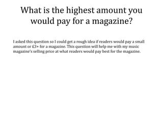 What is the highest amount you
     would pay for a magazine?

I asked this question so I could get a rough idea if readers would pay a small
amount or £3+ for a magazine. This question will help me with my music
magazine’s selling price at what readers would pay best for the magazine.
 