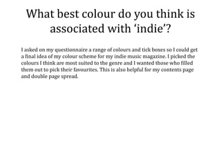 What best colour do you think is
     associated with ‘indie’?
I asked on my questionnaire a range of colours and tick boxes so I could get
a final idea of my colour scheme for my indie music magazine. I picked the
colours I think are most suited to the genre and I wanted those who filled
them out to pick their favourites. This is also helpful for my contents page
and double page spread.
 