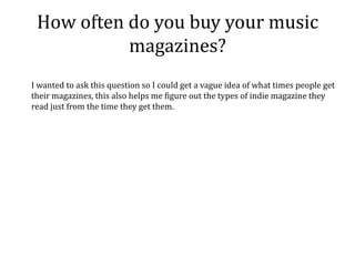 How often do you buy your music
           magazines?
I wanted to ask this question so I could get a vague idea of what times people get
their magazines, this also helps me figure out the types of indie magazine they
read just from the time they get them.
 