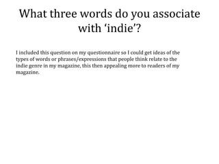 What three words do you associate
           with ‘indie’?
I included this question on my questionnaire so I could get ideas of the
types of words or phrases/expressions that people think relate to the
indie genre in my magazine, this then appealing more to readers of my
magazine.
 