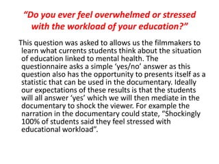“Do you ever feel overwhelmed or stressed
with the workload of your education?”
This question was asked to allows us the filmmakers to
learn what currents students think about the situation
of education linked to mental health. The
questionnaire asks a simple ‘yes/no’ answer as this
question also has the opportunity to presents itself as a
statistic that can be used in the documentary. Ideally
our expectations of these results is that the students
will all answer ‘yes’ which we will then mediate in the
documentary to shock the viewer. For example the
narration in the documentary could state, “Shockingly
100% of students said they feel stressed with
educational workload”.
 