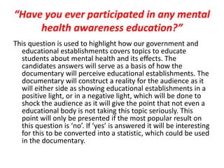 “Have you ever participated in any mental
health awareness education?”
This question is used to highlight how our government and
educational establishments covers topics to educate
students about mental health and its effects. The
candidates answers will serve as a basis of how the
documentary will perceive educational establishments. The
documentary will construct a reality for the audience as it
will either side as showing educational establishments in a
positive light, or in a negative light, which will be done to
shock the audience as it will give the point that not even a
educational body is not taking this topic seriously. This
point will only be presented if the most popular result on
this question is ‘no’. If ‘yes’ is answered it will be interesting
for this to be converted into a statistic, which could be used
in the documentary.
 