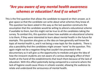 “Are you aware of any mental health awareness
schemes or education? And if so what?”
This is the first question that allows the candidate to expand on their answer, as it
give space so that the candidate can write about what schemes they know of.
This question has been asked in this way as the last question constructs the
assumption that the candidate would be willing to attend a educational scheme
if available to them, but this might not be true to all the candidates taking the
survey. To combat this, this question shows how available an educational scheme
is to them, if they were interested to learn about mental health in the future for
example. This question also gives us the idea on how generally well know the
topic of mental health is, and it not being a new topic for the students. There is
also a possibility that the candidates might answer ‘none’ to the question. This
again might not be a negative thing that couldn't be presented in the
documentary as it will give us the opportunity to mediate and give the idea of
how the innocent students are not aware of a serious damaging effect of their
health at the hand of the establishments that teach them because of the lack of
education. With this effect potentially being compared to a scenario where the
lack of hygiene could cause illness in schools scandal, allowing the audience to
relate and understand the seriousness of mental health.
 