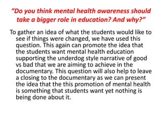 “Do you think mental health awareness should
take a bigger role in education? And why?”
To gather an idea of what the students would like to
see if things were changed, we have used this
question. This again can promote the idea that
the students want mental health education
supporting the underdog style narrative of good
vs bad that we are aiming to achieve in the
documentary. This question will also help to leave
a closing to the documentary as we can present
the idea that the this promotion of mental health
is something that students want yet nothing is
being done about it.
 