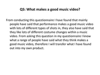 Q5: What makes a good music video? 
From conducting this questionnaire I have found that mainly 
people have said that performance makes a good music video 
with lots of different types of shots in, they also have said that 
they like lots of different costume changes within a music 
video. From asking this question in my questionnaire I know 
what a range of people have said what they think makes a 
good music video, therefore I will transfer what I have found 
out into my own product. 
 