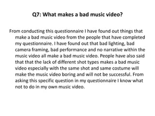 Q7: What makes a bad music video? 
From conducting this questionnaire I have found out things that 
make a bad music video from the people that have completed 
my questionnaire. I have found out that bad lighting, bad 
camera framing, bad performance and no narrative within the 
music video all make a bad music video. People have also said 
that that the lack of different shot types makes a bad music 
video especially with the same shot and same costume will 
make the music video boring and will not be successful. From 
asking this specific question in my questionnaire I know what 
not to do in my own music video. 
