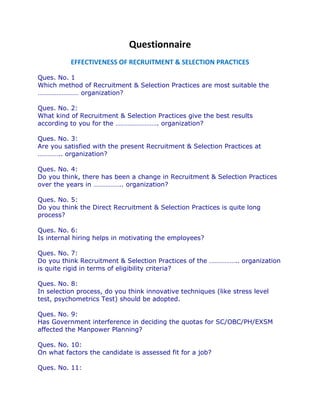 Questionnaire
          EFFECTIVENESS OF RECRUITMENT & SELECTION PRACTICES

Ques. No. 1
Which method of Recruitment & Selection Practices are most suitable the
…………………… organization?

Ques. No. 2:
What kind of Recruitment & Selection Practices give the best results
according to you for the ……………………. organization?

Ques. No. 3:
Are you satisfied with the present Recruitment & Selection Practices at
………….. organization?

Ques. No. 4:
Do you think, there has been a change in Recruitment & Selection Practices
over the years in …………….. organization?

Ques. No. 5:
Do you think the Direct Recruitment & Selection Practices is quite long
process?

Ques. No. 6:
Is internal hiring helps in motivating the employees?

Ques. No. 7:
Do you think Recruitment & Selection Practices of the …………….. organization
is quite rigid in terms of eligibility criteria?

Ques. No. 8:
In selection process, do you think innovative techniques (like stress level
test, psychometrics Test) should be adopted.

Ques. No. 9:
Has Government interference in deciding the quotas for SC/OBC/PH/EXSM
affected the Manpower Planning?

Ques. No. 10:
On what factors the candidate is assessed fit for a job?

Ques. No. 11:
 
