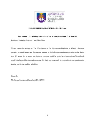 1
UNIVERSITI TEKNOLOGI MARA SHAH ALAM
THE EFFECTIVENESS OF THE APPROACH TO DISCIPLINE IN SCHOOLS
Professor / Associate Professor / Mr / Mrs / Miss
We are conducting a study on ‘The Effectiveness of The Approach to Discipline in Schools ’. For this
purpose, we would appreciate if you could respond to the following questionnaire relating to the above
title. We would like to assure you that your response would be treated as private and confidential and
would only be used for this academic study. We thank you very much for responding to our questionnaire
despite your hectic teaching schedules.
Sincerely,
Mr.Dabney Luang Anak Pengehan (2013327501)
 