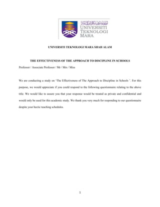 1
UNIVERSITI TEKNOLOGI MARA SHAH ALAM
THE EFFECTIVENESS OF THE APPROACH TO DISCIPLINE IN SCHOOLS
Professor / Associate Professor / Mr / Mrs / Miss
We are conducting a study on ‘The Effectiveness of The Approach to Discipline in Schools ’. For this
purpose, we would appreciate if you could respond to the following questionnaire relating to the above
title. We would like to assure you that your response would be treated as private and confidential and
would only be used for this academic study. We thank you very much for responding to our questionnaire
despite your hectic teaching schedules.
 